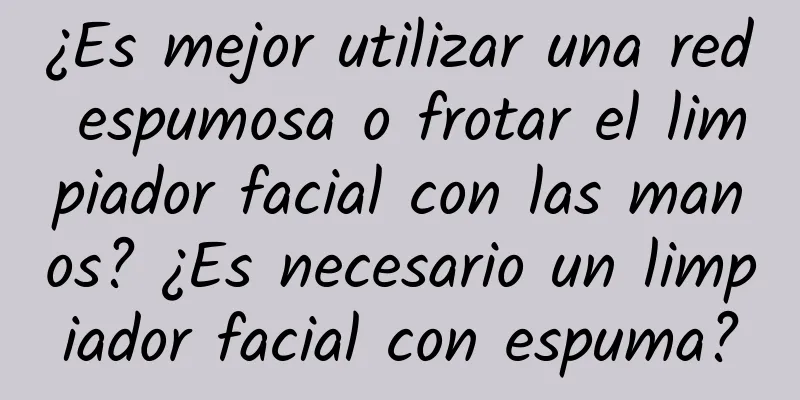 ¿Es mejor utilizar una red espumosa o frotar el limpiador facial con las manos? ¿Es necesario un limpiador facial con espuma?