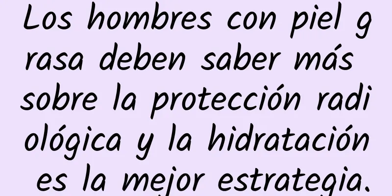 Los hombres con piel grasa deben saber más sobre la protección radiológica y la hidratación es la mejor estrategia.