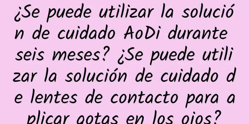 ¿Se puede utilizar la solución de cuidado AoDi durante seis meses? ¿Se puede utilizar la solución de cuidado de lentes de contacto para aplicar gotas en los ojos?