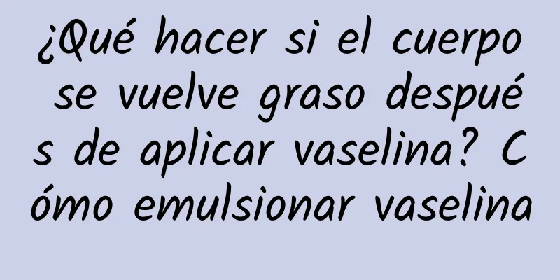 ¿Qué hacer si el cuerpo se vuelve graso después de aplicar vaselina? Cómo emulsionar vaselina