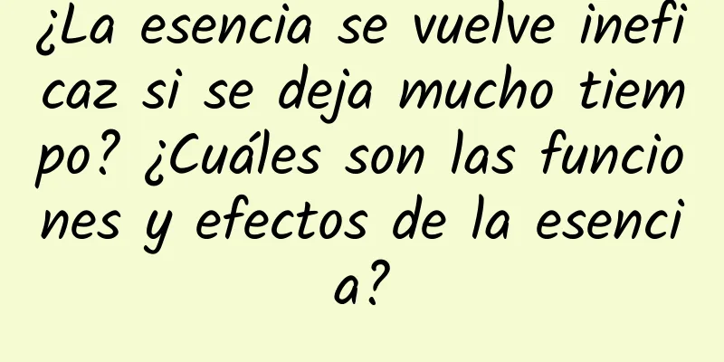 ¿La esencia se vuelve ineficaz si se deja mucho tiempo? ¿Cuáles son las funciones y efectos de la esencia?