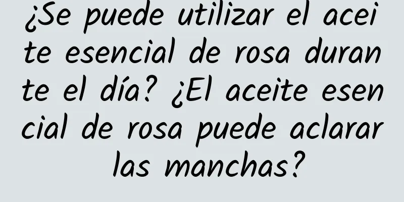 ¿Se puede utilizar el aceite esencial de rosa durante el día? ¿El aceite esencial de rosa puede aclarar las manchas?