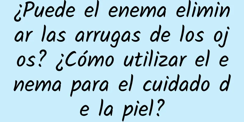 ¿Puede el enema eliminar las arrugas de los ojos? ¿Cómo utilizar el enema para el cuidado de la piel?