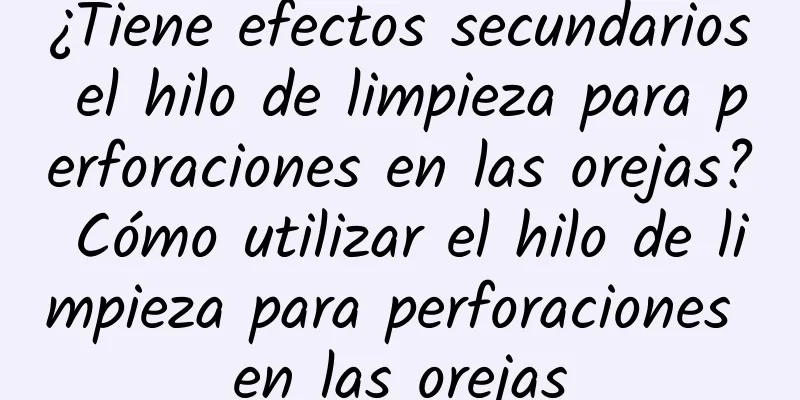 ¿Tiene efectos secundarios el hilo de limpieza para perforaciones en las orejas? Cómo utilizar el hilo de limpieza para perforaciones en las orejas