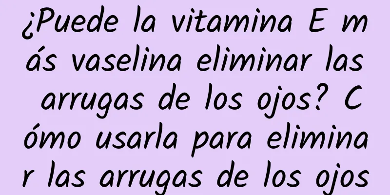 ¿Puede la vitamina E más vaselina eliminar las arrugas de los ojos? Cómo usarla para eliminar las arrugas de los ojos