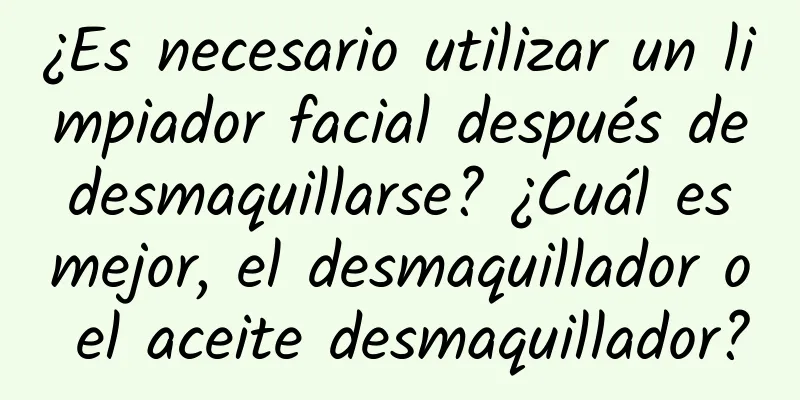 ¿Es necesario utilizar un limpiador facial después de desmaquillarse? ¿Cuál es mejor, el desmaquillador o el aceite desmaquillador?