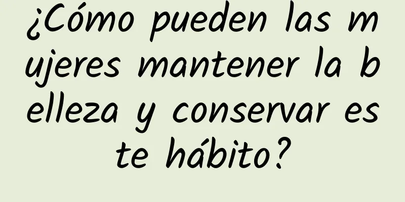 ¿Cómo pueden las mujeres mantener la belleza y conservar este hábito?