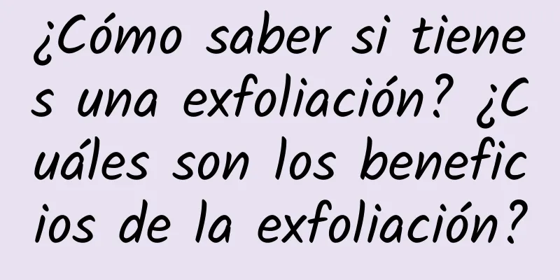 ¿Cómo saber si tienes una exfoliación? ¿Cuáles son los beneficios de la exfoliación?