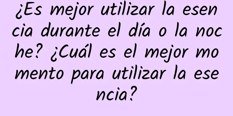 ¿Es mejor utilizar la esencia durante el día o la noche? ¿Cuál es el mejor momento para utilizar la esencia?