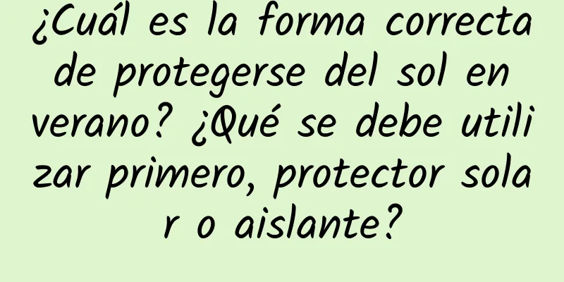 ¿Cuál es la forma correcta de protegerse del sol en verano? ¿Qué se debe utilizar primero, protector solar o aislante?