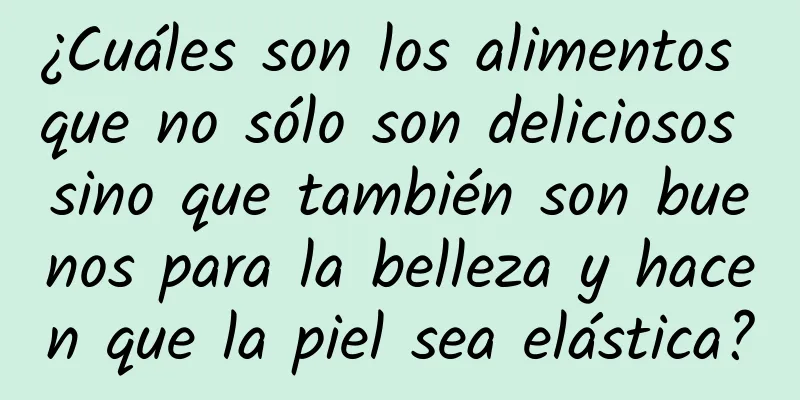 ¿Cuáles son los alimentos que no sólo son deliciosos sino que también son buenos para la belleza y hacen que la piel sea elástica?