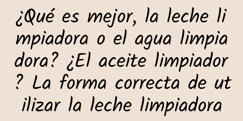 ¿Qué es mejor, la leche limpiadora o el agua limpiadora? ¿El aceite limpiador? La forma correcta de utilizar la leche limpiadora