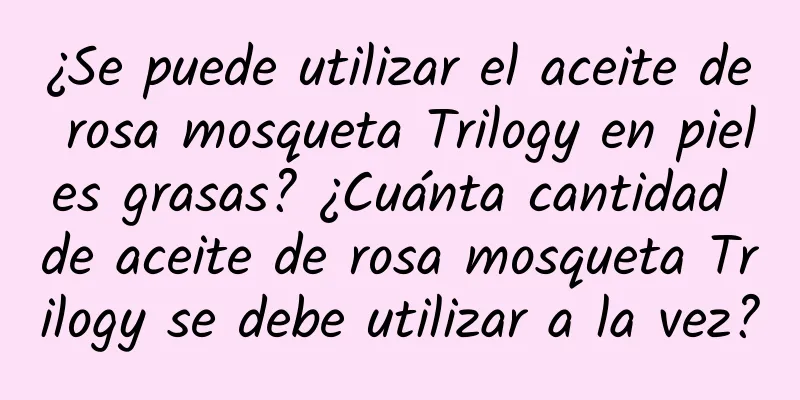 ¿Se puede utilizar el aceite de rosa mosqueta Trilogy en pieles grasas? ¿Cuánta cantidad de aceite de rosa mosqueta Trilogy se debe utilizar a la vez?