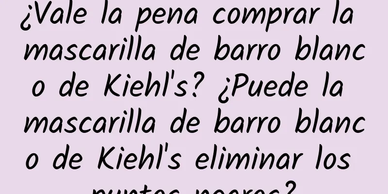 ¿Vale la pena comprar la mascarilla de barro blanco de Kiehl's? ¿Puede la mascarilla de barro blanco de Kiehl's eliminar los puntos negros?