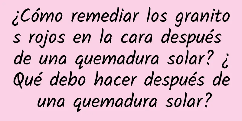 ¿Cómo remediar los granitos rojos en la cara después de una quemadura solar? ¿Qué debo hacer después de una quemadura solar?