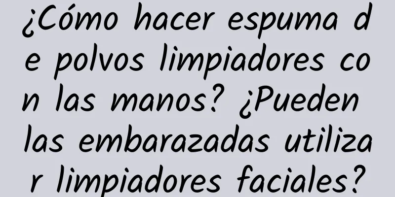 ¿Cómo hacer espuma de polvos limpiadores con las manos? ¿Pueden las embarazadas utilizar limpiadores faciales?