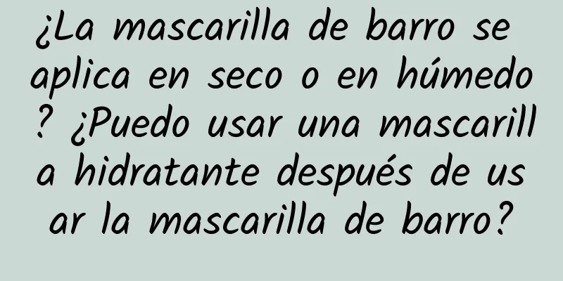 ¿La mascarilla de barro se aplica en seco o en húmedo? ¿Puedo usar una mascarilla hidratante después de usar la mascarilla de barro?