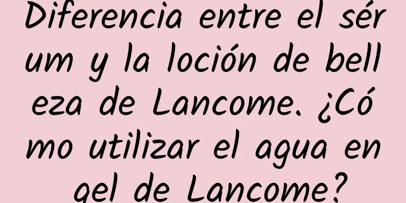 Diferencia entre el sérum y la loción de belleza de Lancome. ¿Cómo utilizar el agua en gel de Lancome?