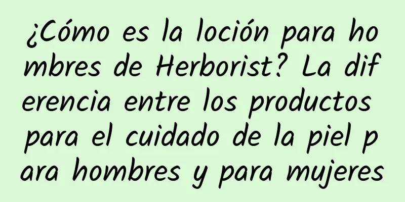 ¿Cómo es la loción para hombres de Herborist? La diferencia entre los productos para el cuidado de la piel para hombres y para mujeres