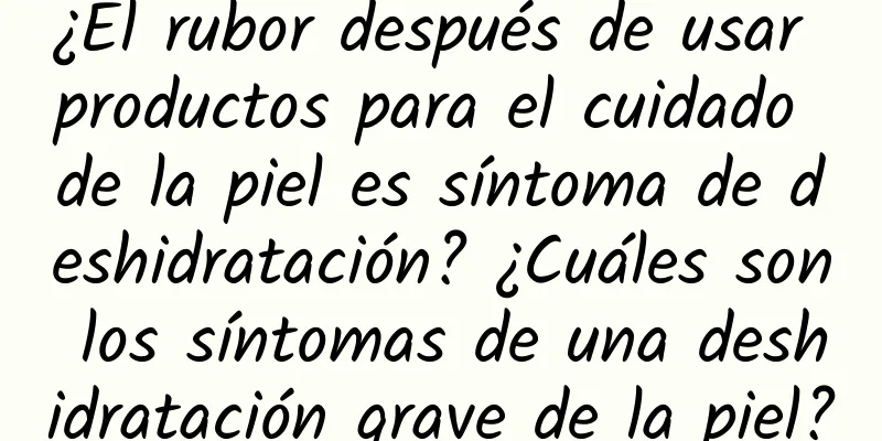 ¿El rubor después de usar productos para el cuidado de la piel es síntoma de deshidratación? ¿Cuáles son los síntomas de una deshidratación grave de la piel?