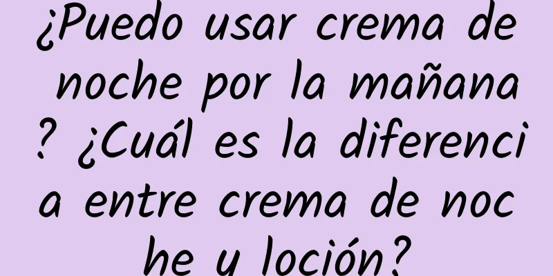 ¿Puedo usar crema de noche por la mañana? ¿Cuál es la diferencia entre crema de noche y loción?