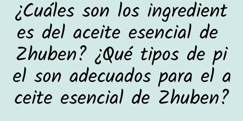 ¿Cuáles son los ingredientes del aceite esencial de Zhuben? ¿Qué tipos de piel son adecuados para el aceite esencial de Zhuben?