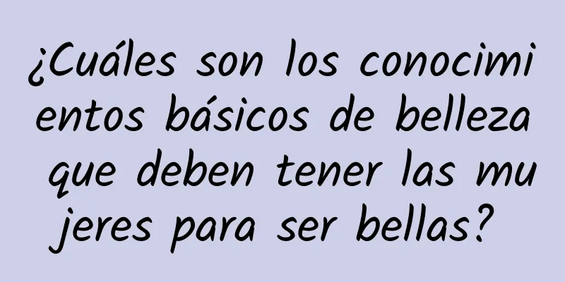 ¿Cuáles son los conocimientos básicos de belleza que deben tener las mujeres para ser bellas?