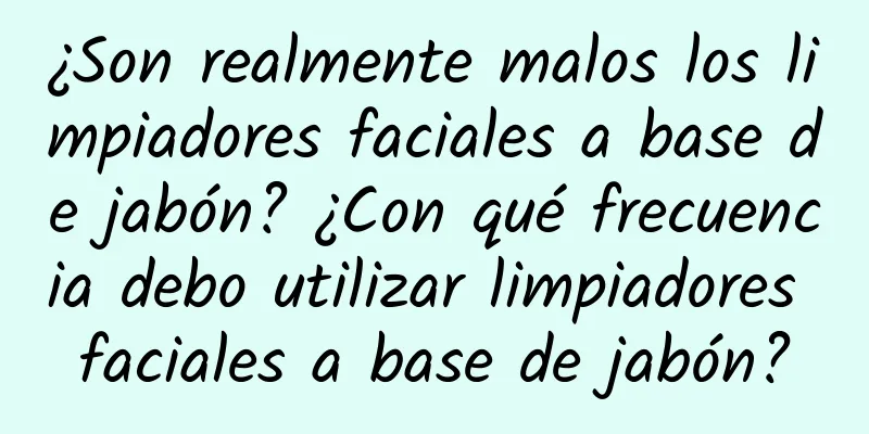 ¿Son realmente malos los limpiadores faciales a base de jabón? ¿Con qué frecuencia debo utilizar limpiadores faciales a base de jabón?