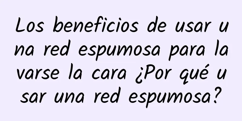 Los beneficios de usar una red espumosa para lavarse la cara ¿Por qué usar una red espumosa?