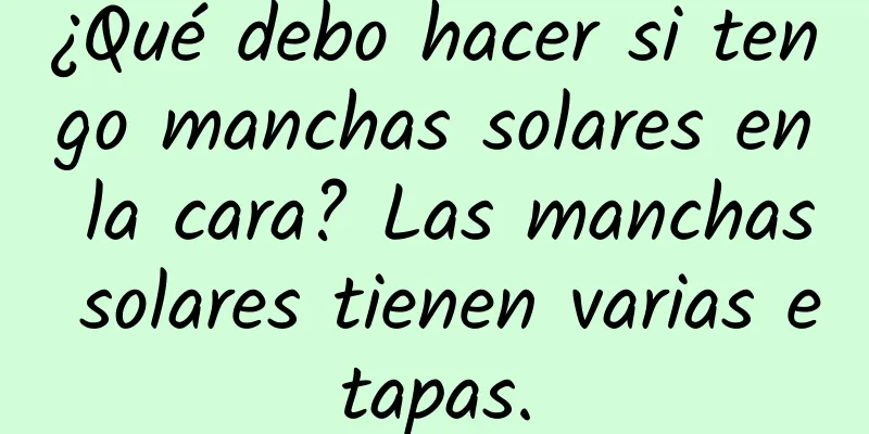 ¿Qué debo hacer si tengo manchas solares en la cara? Las manchas solares tienen varias etapas.