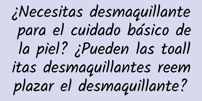 ¿Necesitas desmaquillante para el cuidado básico de la piel? ¿Pueden las toallitas desmaquillantes reemplazar el desmaquillante?