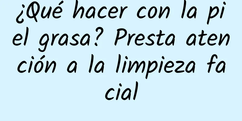 ¿Qué hacer con la piel grasa? Presta atención a la limpieza facial