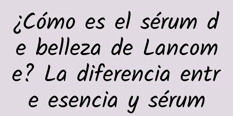 ¿Cómo es el sérum de belleza de Lancome? La diferencia entre esencia y sérum