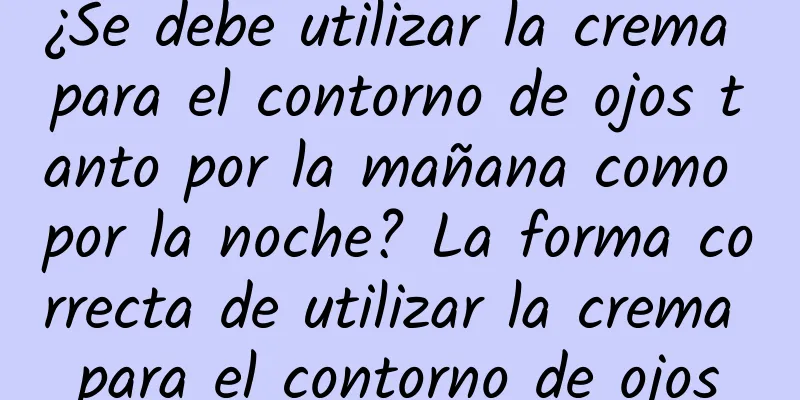 ¿Se debe utilizar la crema para el contorno de ojos tanto por la mañana como por la noche? La forma correcta de utilizar la crema para el contorno de ojos