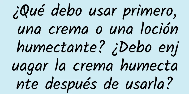 ¿Qué debo usar primero, una crema o una loción humectante? ¿Debo enjuagar la crema humectante después de usarla?