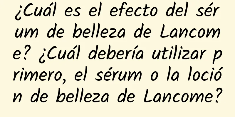 ¿Cuál es el efecto del sérum de belleza de Lancome? ¿Cuál debería utilizar primero, el sérum o la loción de belleza de Lancome?