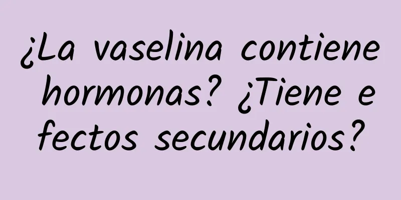 ¿La vaselina contiene hormonas? ¿Tiene efectos secundarios?