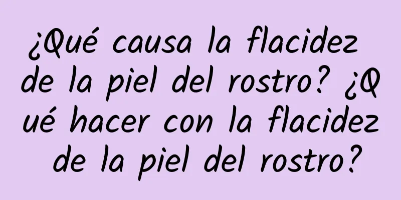 ¿Qué causa la flacidez de la piel del rostro? ¿Qué hacer con la flacidez de la piel del rostro?