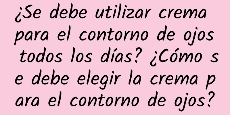 ¿Se debe utilizar crema para el contorno de ojos todos los días? ¿Cómo se debe elegir la crema para el contorno de ojos?