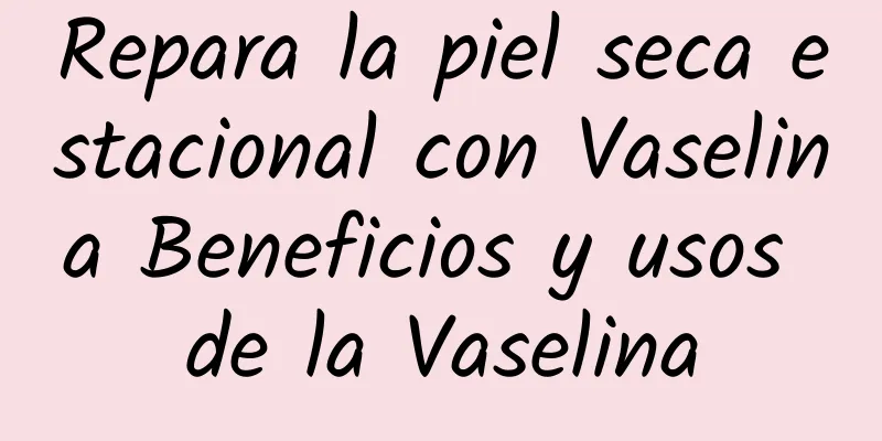 Repara la piel seca estacional con Vaselina Beneficios y usos de la Vaselina