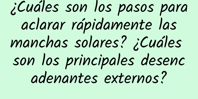 ¿Cuáles son los pasos para aclarar rápidamente las manchas solares? ¿Cuáles son los principales desencadenantes externos?