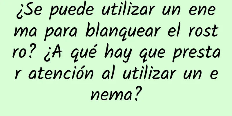 ¿Se puede utilizar un enema para blanquear el rostro? ¿A qué hay que prestar atención al utilizar un enema?