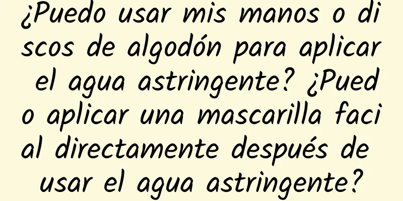 ¿Puedo usar mis manos o discos de algodón para aplicar el agua astringente? ¿Puedo aplicar una mascarilla facial directamente después de usar el agua astringente?