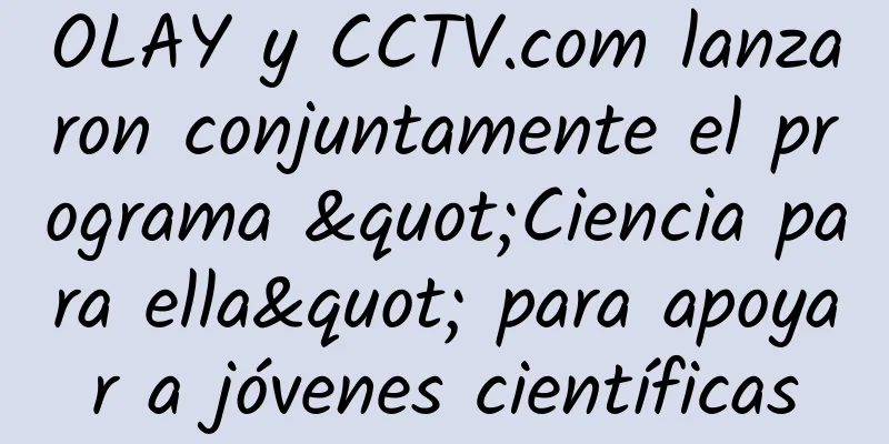 OLAY y CCTV.com lanzaron conjuntamente el programa "Ciencia para ella" para apoyar a jóvenes científicas