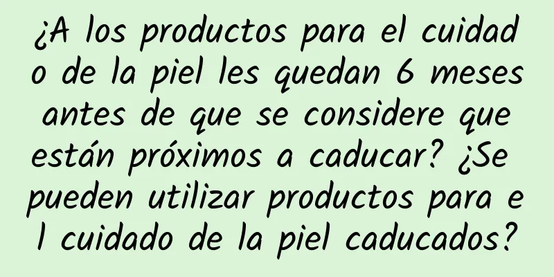 ¿A los productos para el cuidado de la piel les quedan 6 meses antes de que se considere que están próximos a caducar? ¿Se pueden utilizar productos para el cuidado de la piel caducados?