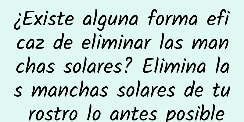 ¿Existe alguna forma eficaz de eliminar las manchas solares? Elimina las manchas solares de tu rostro lo antes posible