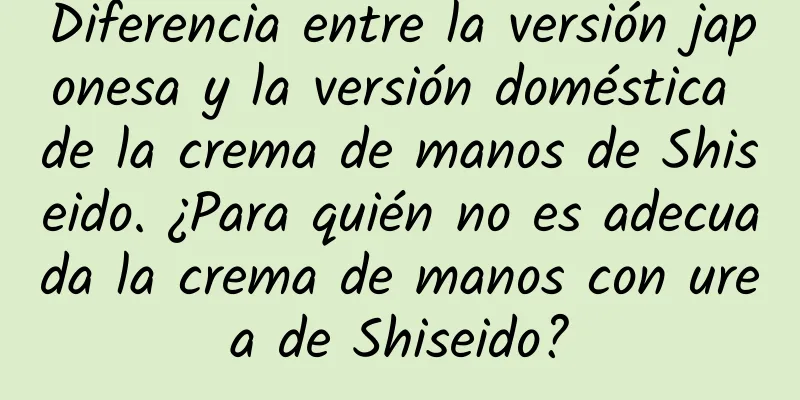 Diferencia entre la versión japonesa y la versión doméstica de la crema de manos de Shiseido. ¿Para quién no es adecuada la crema de manos con urea de Shiseido?