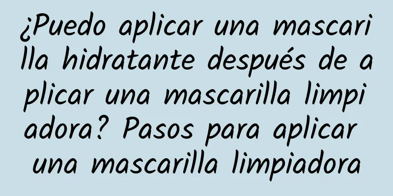 ¿Puedo aplicar una mascarilla hidratante después de aplicar una mascarilla limpiadora? Pasos para aplicar una mascarilla limpiadora