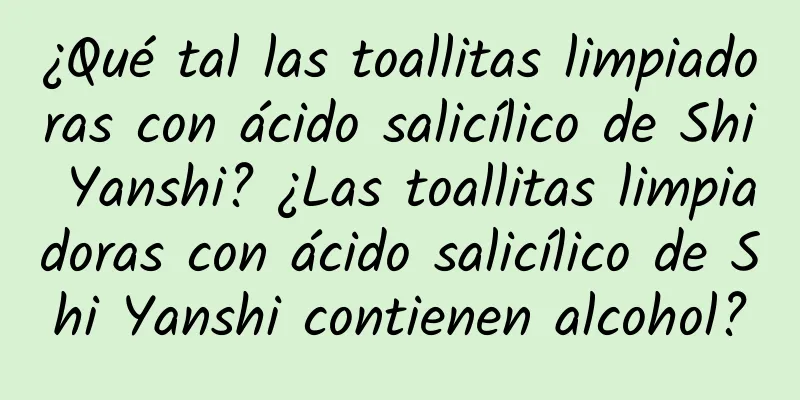 ¿Qué tal las toallitas limpiadoras con ácido salicílico de Shi Yanshi? ¿Las toallitas limpiadoras con ácido salicílico de Shi Yanshi contienen alcohol?