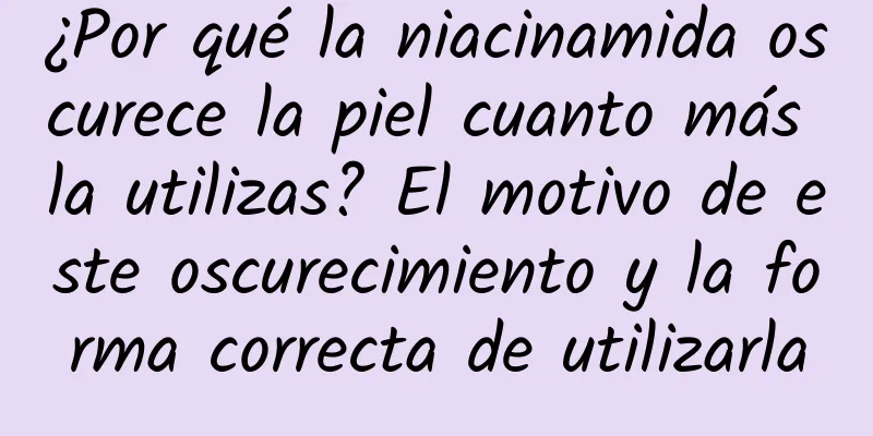 ¿Por qué la niacinamida oscurece la piel cuanto más la utilizas? El motivo de este oscurecimiento y la forma correcta de utilizarla